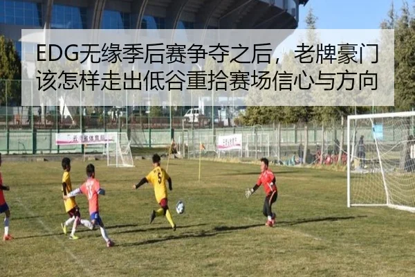 EDG无缘季后赛争夺之后，老牌豪门该怎样走出低谷重拾赛场信心与方向